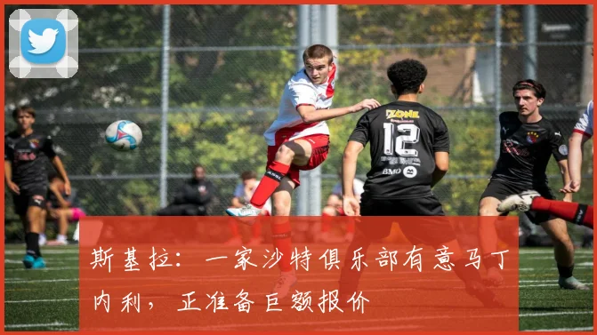 斯基拉：一家沙特俱乐部有意马丁内利，正准备巨额报价