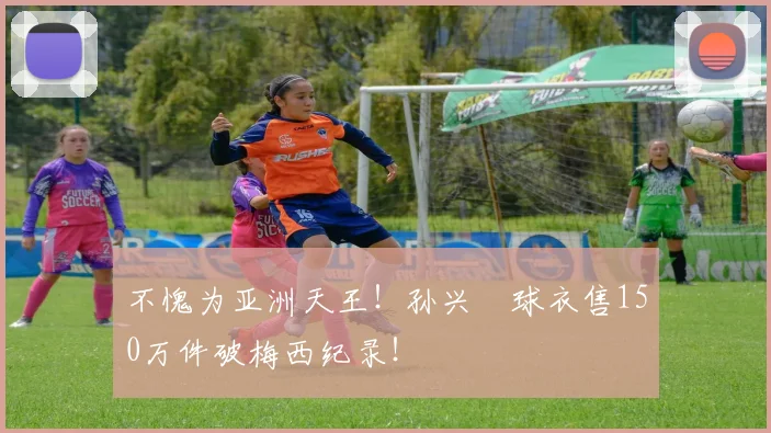 不愧为亚洲天王！孙兴慜球衣售150万件破梅西纪录！